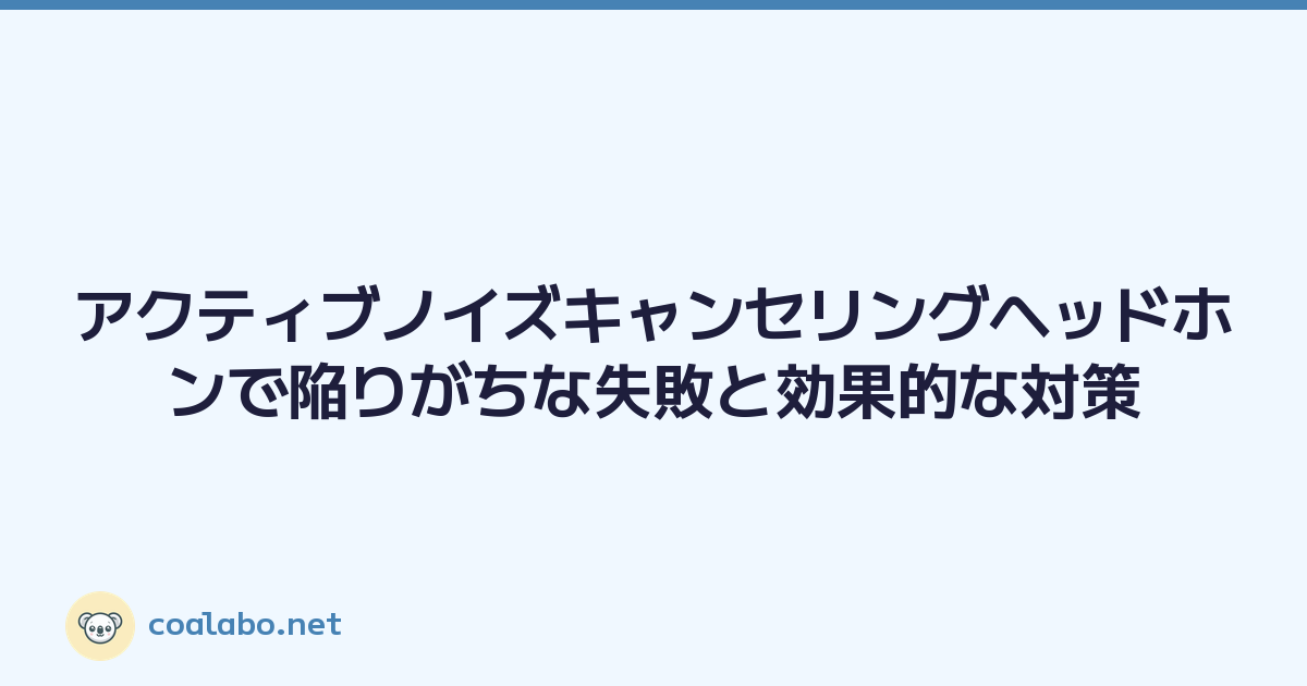 アクティブノイズキャンセリングヘッドホンで陥りがちな失敗と効果的な対策